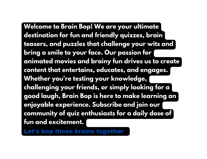 Welcome to Brain Bop We are your ultimate destination for fun and friendly quizzes brain teasers and puzzles that challenge your wits and bring a smile to your face Our passion for animated movies and brainy fun drives us to create content that entertains educates and engages Whether you re testing your knowledge challenging your friends or simply looking for a good laugh Brain Bop is here to make learning an enjoyable experience Subscribe and join our community of quiz enthusiasts for a daily dose of fun and excitement Let s bop those brains together
